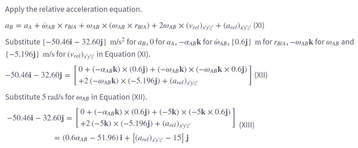 Apply the relative acceleration equation.
Aß = ªд + WẠb × VB/A + WAB × (WAB × rbia) + 2wab × (Vrel)x'y'z' + (Arel)x'y'z' (XI)
Substitute {-50.46i – 32.60j} m/s² for ab, 0 for aд, -αABk for @AB, {0.6j} m for rB/A, -a
-WABK for WAB and
{-5.196j} m/s for (Vrel)x'y'z' in Equation (XI).
-50.46i - 32.60j =
[ 0 + (−¤µßk) × (0.6j) + (−wabk) × (-wabk × 0.6j)
[
0.60]
+2 (−wabk) × (−5.196j) + (Arel)x'y'z'
Substitute 5 rad/s for @AB in Equation (XII).
-50.461 - 32.60j =
=
[ 0 + (−¤abk) × (0.6j) + (−5k) × (−5k × 0.6j)
+2 (−5k) × (-5.196j) + (arel)x'y'z'
-
= (0.6αaß − 51.96)i + [(Arel)x'y'z' − 15] j
(XII)
(XIII)