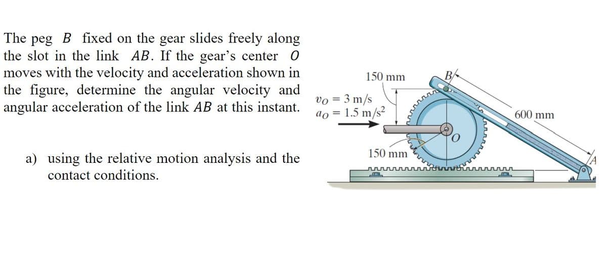 The peg B fixed on the gear slides freely along
the slot in the link AB. If the gear's center O
moves with the velocity and acceleration shown in
the figure, determine the angular velocity and
angular acceleration of the link AB at this instant.
a) using the relative motion analysis and the
contact conditions.
150 mm
Vo = 3 m/s
ao =
1.5 m/s²
150 mm
r
B
---
600 mm