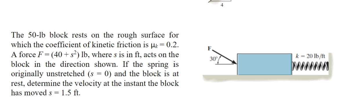The 50-lb block rests on the rough surface for
which the coefficient of kinetic friction is µ = 0.2.
A force F = (40+ s²) lb, where s is in ft, acts on the
block in the direction shown. If the spring is
originally unstretched (s = 0) and the block is at
rest, determine the velocity at the instant the block
has moved s = 1.5 ft.
F.
30°
4
k = 20 lb/ft