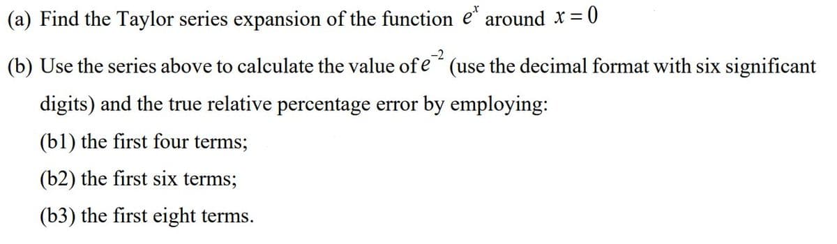 (a) Find the Taylor series expansion of the function e* around x = 0
(b) Use the series above to calculate the value of e2 (use the decimal format with six significant
digits) and the true relative percentage error by employing:
(bl) the first four terms;
(b2) the first six terms;
(b3) the first eight terms.