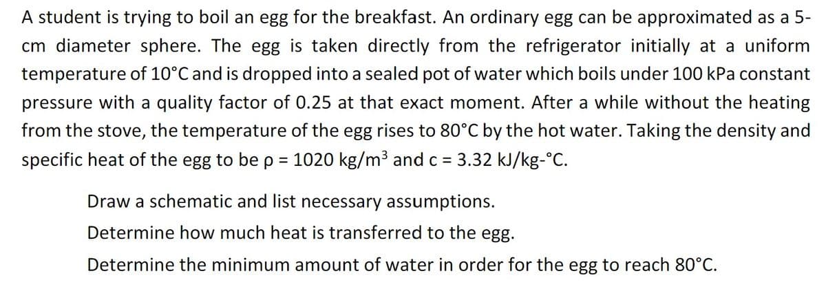 A student is trying to boil an egg for the breakfast. An ordinary egg can be approximated as a 5-
cm diameter sphere. The egg is taken directly from the refrigerator initially at a uniform
temperature of 10°C and is dropped into a sealed pot of water which boils under 100 kPa constant
pressure with a quality factor of 0.25 at that exact moment. After a while without the heating
from the stove, the temperature of the egg rises to 80°C by the hot water. Taking the density and
specific heat of the egg to be p = 1020 kg/m³ and c = 3.32 kJ/kg-°C.
Draw a schematic and list necessary assumptions.
Determine how much heat is transferred to the egg.
Determine the minimum amount of water in order for the egg to reach 80°C.