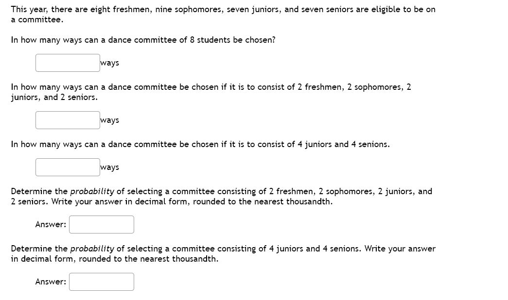 This year, there are eight freshmen, nine sophomores, seven juniors, and seven seniors are eligible to be on
a committee.
In how many ways can a dance committee of 8 students be chosen?
ways
In how many ways can a dance committee be chosen if it is to consist of 2 freshmen, 2 sophomores, 2
juniors, and 2 seniors.
ways
In how many ways can a dance committee be chosen if it is to consist of 4 juniors and 4 senions.
ways
Determine the probability of selecting a committee consisting of 2 freshmen, 2 sophomores, 2 juniors, and
2 seniors. Write your answer in decimal form, rounded to the nearest thousandth.
Answer:
Determine the probability of selecting a committee consisting of 4 juniors and 4 senions. Write your answer
in decimal form, rounded to the nearest thousandth.
Answer:
