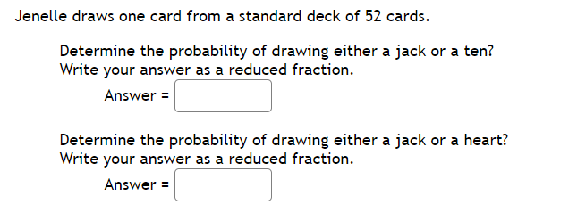 Jenelle draws one card from a standard deck of 52 cards.
Determine the probability of drawing either a jack or a ten?
Write your answer as a reduced fraction.
Answer =
Determine the probability of drawing either a jack or a heart?
Write your answer as a reduced fraction.
Answer =
