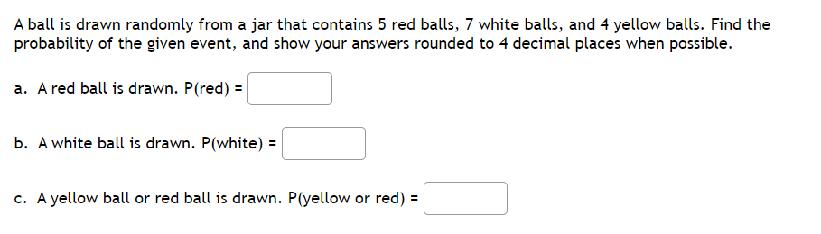 A ball is drawn randomly from a jar that contains 5 red balls, 7 white balls, and 4 yellow balls. Find the
probability of the given event, and show your answers rounded to 4 decimal places when possible.
a. A red ball is drawn. P(red) =
b. A white ball is drawn. P(white) =
c. A yellow ball or red ball is drawn. P(yellow or red) =
%3D
