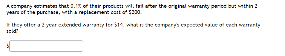 A company estimates that 0.1% of their products will fail after the original warranty period but within 2
years of the purchase, with a replacement cost of $200.
If they offer a 2 year extended warranty for $14, what is the company's expected value of each warranty
sold?
