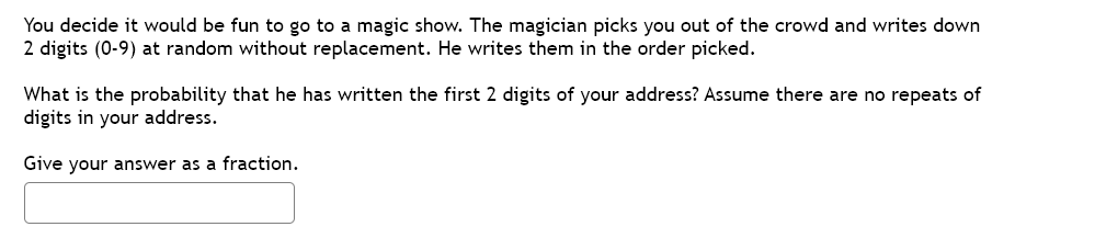 You decide it would be fun to go to a magic show. The magician picks you out of the crowd and writes down
2 digits (0-9) at random without replacement. He writes them in the order picked.
What is the probability that he has written the first 2 digits of your address? Assume there are no repeats of
digits in your address.
Give your answer as a fraction.
