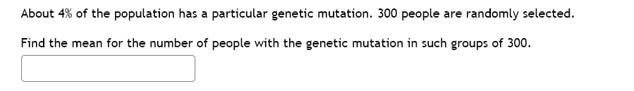 About 4% of the population has a particular genetic mutation. 300 people are randomly selected.
Find the mean for the number of people with the genetic mutation in such groups of 300.
