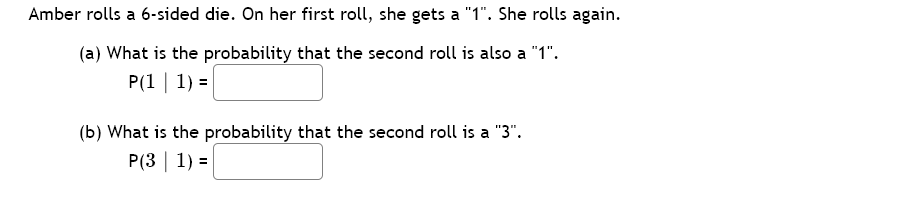 Amber rolls a 6-sided die. On her first roll, she gets a "1". She rolls again.
(a) What is the probability that the second roll is also a "1".
P(1 | 1) =
(b) What is the probability that the second roll is a "3".
P(3 | 1) =
