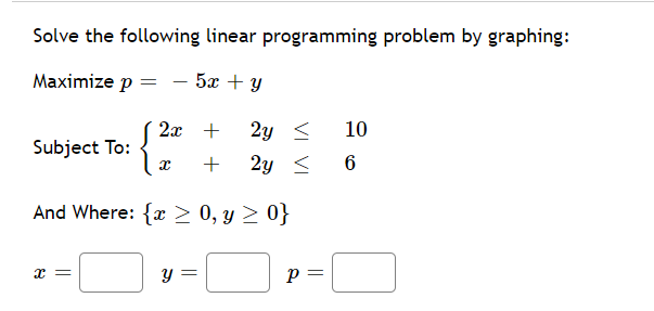 Solve the following linear programming problem by graphing:
Maximize p = - 5x + y
2x +
2y <
10
Subject To:
+
2y <
6
And Where: {x > 0, y > 0}
x =
Y =
p =
