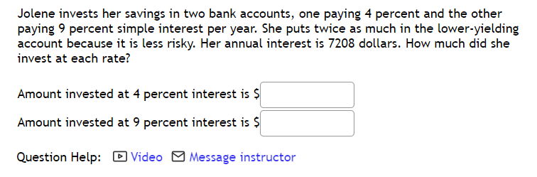 Jolene invests her savings in two bank accounts, one paying 4 percent and the other
paying 9 percent simple interest per year. She puts twice as much in the lower-yielding
account because it is less risky. Her annual interest is 7208 dollars. How much did she
invest at each rate?
Amount invested at 4 percent interest is $
Amount invested at 9 percent interest is $
Question Help: D Video M Message instructor
