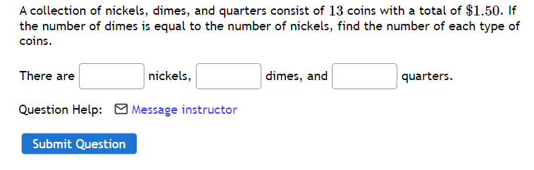 A collection of nickels, dimes, and quarters consist of 13 coins with a total of $1.50. If
the number of dimes is equal to the number of nickels, find the number of each type of
coins.
There are
nickels,
dimes, and
quarters.
