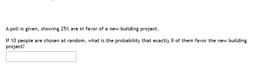 A poll is given, showing 25% are in favor of a new building project.
If 10 people are chosen at random, what is the probability that exactly 8 of them favor the new building
project?

