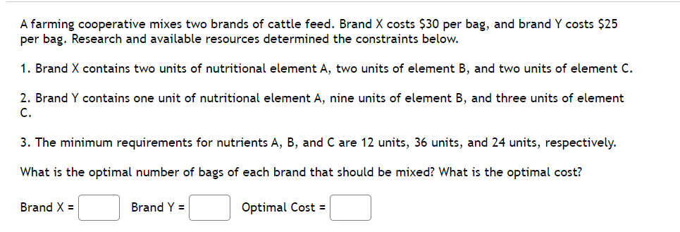 A farming cooperative mixes two brands of cattle feed. Brand X costs $30 per bag, and brand Y costs $25
per bag. Research and available resources determined the constraints below.
1. Brand X contains two units of nutritional element A, two units of element B, and two units of element C.
2. Brand Y contains one unit of nutritional element A, nine units of element B, and three units of element
C.
3. The minimum requirements for nutrients A, B, and C are 12 units, 36 units, and 24 units, respectively.
What is the optimal number of bags of each brand that should be mixed? What is the optimal cost?
Brand X =
Brand Y =
Optimal Cost =
