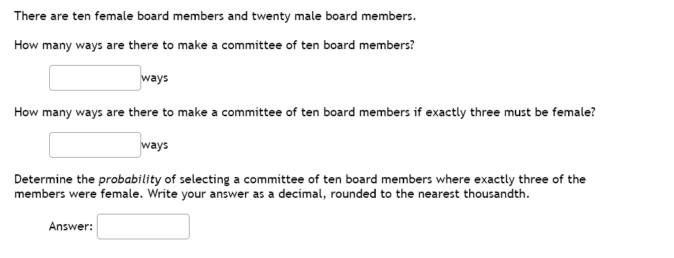 There are ten female board members and twenty male board members.
How many ways are there to make a committee of ten board members?
ways
How many ways are there to make a committee of ten board members if exactly three must be female?
ways
Determine the probability of selecting a committee of ten board members where exactly three of the
members were female. Write your answer as a decimal, rounded to the nearest thousandth.
Answer:
