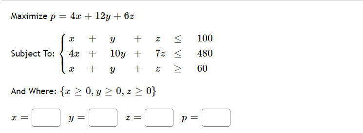 Maximize p = 4x + 12y + 6z
+
100
Subject To:
4x +
10у +
7z <
480
+
60
And Where: {x> 0, y > 0, z > 0}
x =
p =
= Z
VI VI
AI
+
