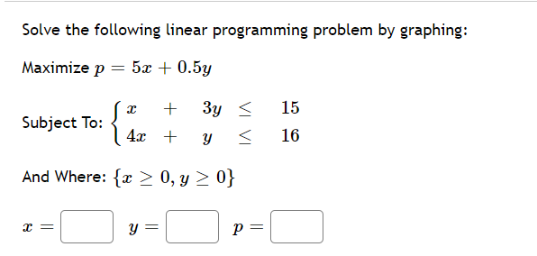 Solve the following linear programming problem by graphing:
Maximize p = 5x + 0.5y
+
3y <
15
Subject To:
4x +
16
And Where: { > 0, y > 0}
y =
p =
