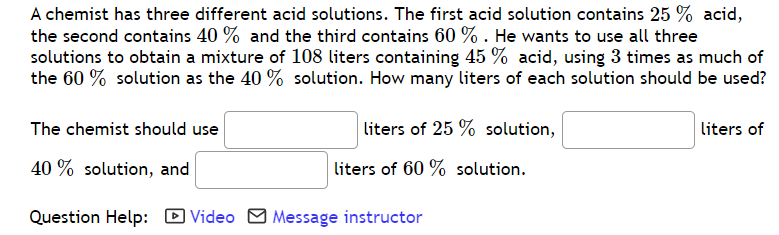 A chemist has three different acid solutions. The first acid solution contains 25 % acid,
the second contains 40 % and the third contains 60 % . He wants to use all three
solutions to obtain a mixture of 108 liters containing 45 % acid, using 3 times as much of
the 60 % solution as the 40 % solution. How many liters of each solution should be used?
The chemist should use
liters of 25 % solution,
liters of
40 % solution, and
liters of 60 % solution.
