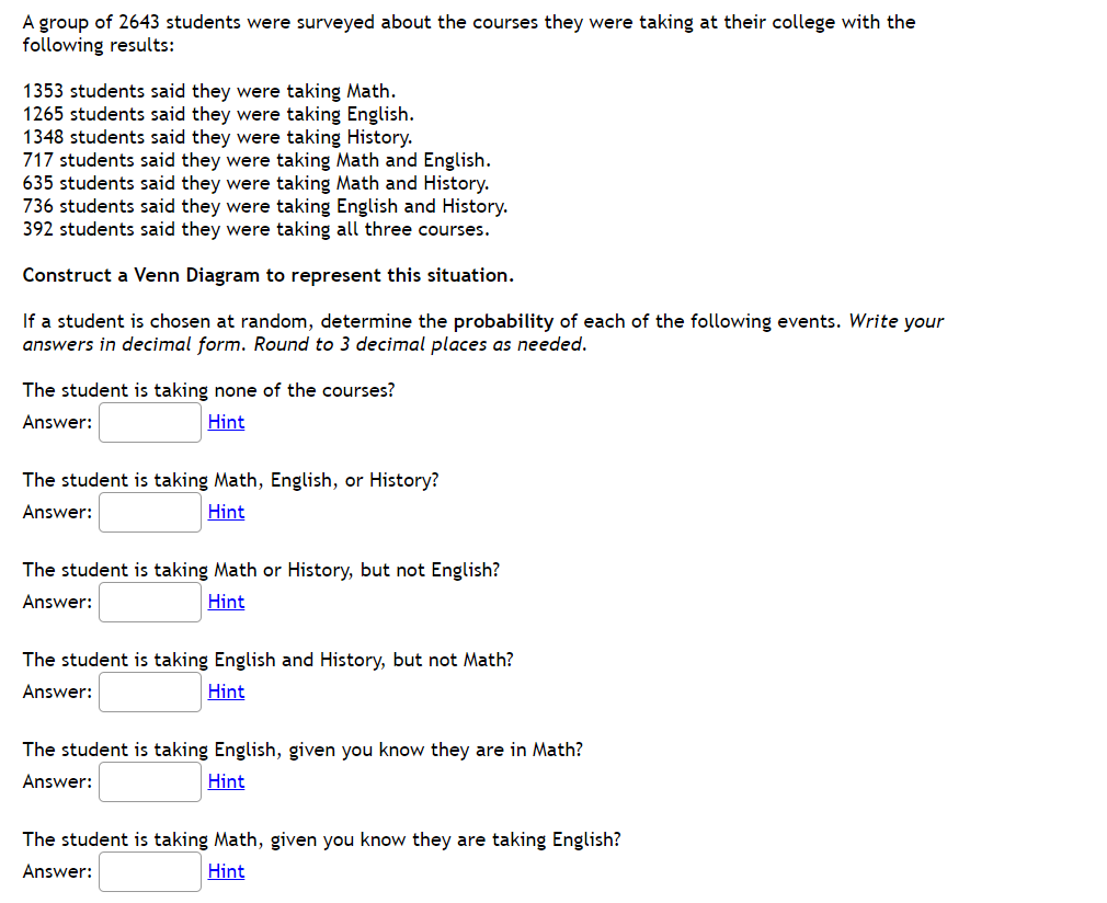 A group of 2643 students were surveyed about the courses they were taking at their college with the
following results:
1353 students said they were taking Math.
1265 students said they were taking English.
1348 students said they were taking History.
717 students said they were taking Math and English.
635 students said they were taking Math and History.
736 students said they were taking English and History.
392 students said they were taking all three courses.
Construct a Venn Diagram to represent this situation.
If a student is chosen at random, determine the probability of each of the following events. Write your
answers in decimal form. Round to 3 decimal places as needed.
The student is taking none of the courses?
Answer:
Hint
The student is taking Math, English, or History?
Answer:
Hint
The student is taking Math or History, but not English?
Answer:
Hint
The student is taking English and History, but not Math?
Answer:
Hint
The student is taking English, given you know they are in Math?
Answer:
Hint
The student is taking Math, given you know they are taking English?
Answer:
Hint
