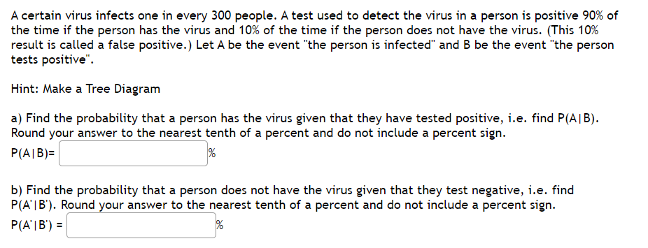 A certain virus infects one in every 300 people. A test used to detect the virus in a person is positive 90% of
the time if the person has the virus and 10% of the time if the person does not have the virus. (This 10%
result is called a false positive.) Let A be the event "the person is infected" and B be the event "the person
tests positive".
Hint: Make a Tree Diagram
a) Find the probability that a person has the virus given that they have tested positive, i.e. find P(A|B).
Round your answer to the nearest tenth of a percent and do not include a percent sign.
P(A|B)=
b) Find the probability that a person does not have the virus given that they test negative, i.e. find
P(A'|B'). Round your answer to the nearest tenth of a percent and do not include a percent sign.
P(A'|B') =
