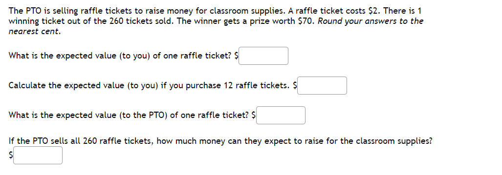 The PTO is selling raffle tickets to raise money for classroom supplies. A raffle ticket costs $2. There is 1
winning ticket out of the 260 tickets sold. The winner gets a prize worth $70. Round your answers to the
nearest cent.
What is the expected value (to you) of one raffle ticket? $
Calculate the expected value (to you) if you purchase 12 raffle tickets. $
What is the expected value (to the PTO) of one raffle ticket? $
If the PTO sells all 260 raffle tickets, how much money can they expect to raise for the classroom supplies?
