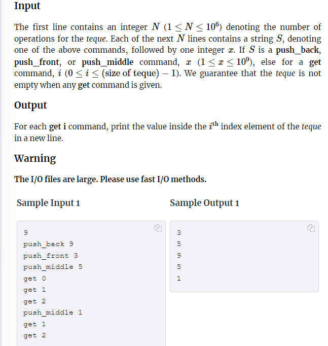 Input
The first line contains an integer N (1 ≤ N ≤ 106) denoting the number of
operations for the teque. Each of the next N lines contains a string S, denoting
one of the above commands, followed by one integer x. If S is a push_back,
push_front, or push_middle command, x (1 ≤ x ≤ 10%), else for a get
command, i (0 ≤ i ≤ (size of teque) — 1). We guarantee that the teque is not
empty when any get command is given.
Output
For each get i command, print the value inside the ith index element of the teque
in a new line.
Warning
The I/O files are large. Please use fast I/O methods.
Sample Input 1
9
push_back 9
push_front 3
push_middle 5
get 0
get 1
get 2
push_middle 1
get 1
get 2
Sample Output 1
min
3
5
SINH
9
5
1
→