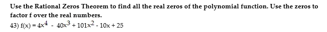 Use the Rational Zeros Theorem to find all the real zeros of the polynomial function. Use the zeros to
factor f over the real numbers.
43) f(x) = 4x4 - 40x3 + 101x2 - 10x + 25
