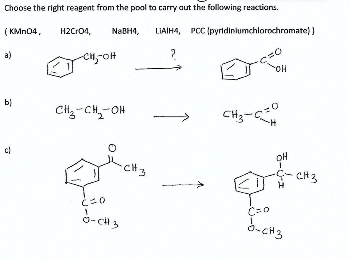 Choose the right reagent from the pool to carry out the following reactions.
( KMN04,
H2CrO4,
NaBH4,
LIAIH4,
PCC (pyridiniumchlorochromate))
a)
CH,-OH
?
HO-
b)
CHz-CH,-OH
CHz-C
H-
c)
oH
CH3
CiH3
C=0
C=0
O- CH 3
0-CH3
