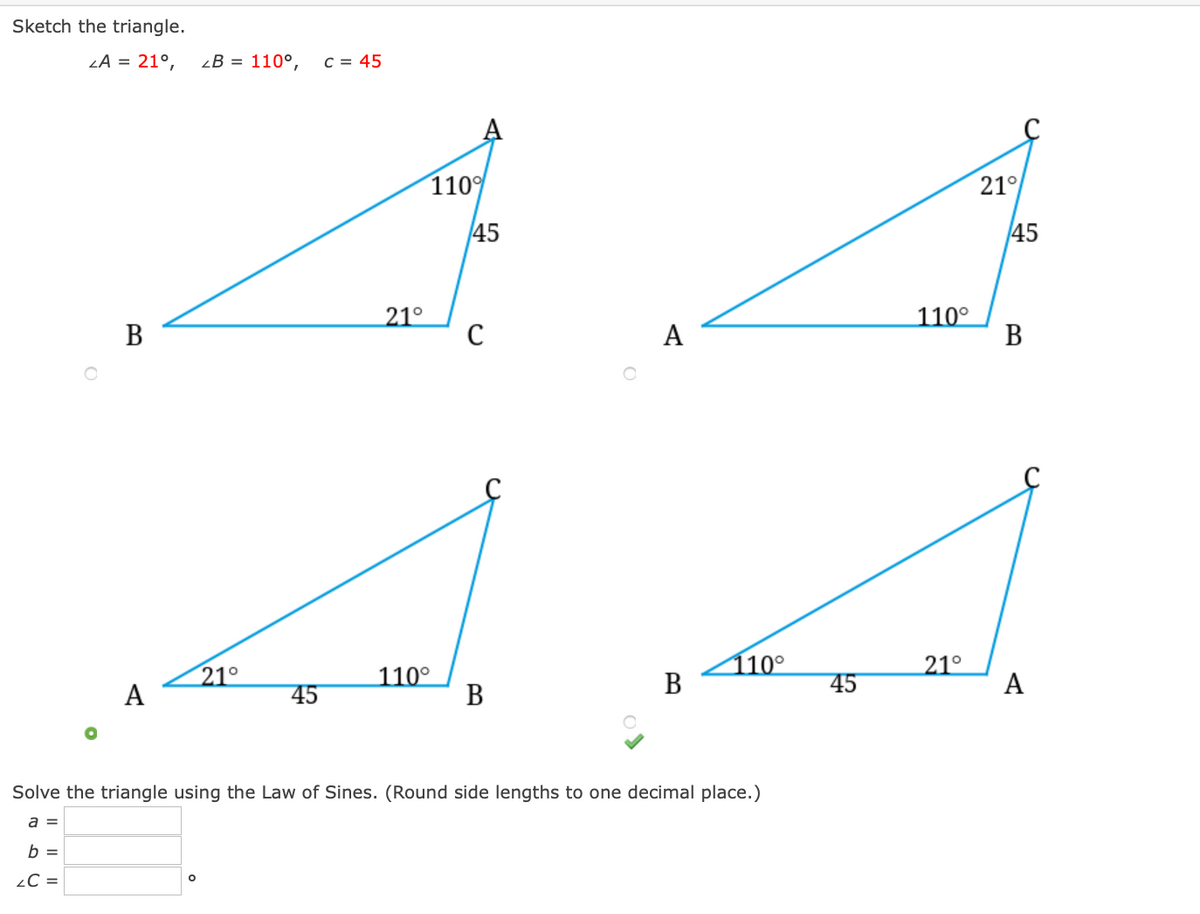 Sketch the triangle.
LA = 21°,
2В 3 110°,
C = 45
110
21°
45
45
В
21°
110°
В
21°
А
110°
В
110°
В
21°
A
45
45
Solve the triangle using the Law of Sines. (Round side lengths to one decimal place.)
a =
b =
¿C =
A
