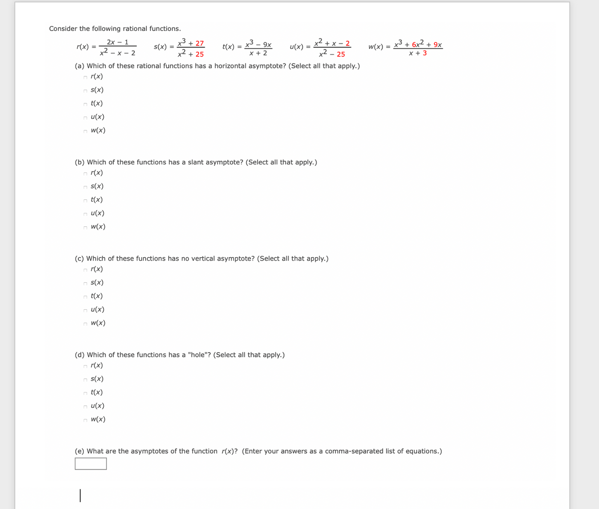 Consider the following rational functions.
2х- 1
x3 + 27
x3 – 9x
x2 + x – 2
x2 – 25
(a) Which of these rational functions has a horizontal asymptote? (Select all that apply.)
r(x) =
x2
s(x) =
x3+ 6x² +
t(x) =
u(x) =
w(x) =
+ 9x
х— 2
x2 + 25
x + 2
x + 3
n r(x)
n S(x)
n t(x)
n u(x)
n w(x)
(b) Which of these functions has a slant asymptote? (Select all that apply.)
r(x)
n s(x)
n t(x)
n u(x)
n w(x)
(c) Which of these functions has no vertical asymptote? (Select all that apply.)
r(x)
n s(x)
n t(x)
n u(x)
n w(x)
(d) Which of these functions has a "hole"? (Select all that apply.)
n r(x)
n s(x)
t(x)
n u(x)
n w(x)
(e) What are the asymptotes of the function r(x)? (Enter your answers as a comma-separated list of equations.)
