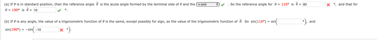 (a) If 0 is in standard position, then the reference angle 0 is the acute angle formed by the terminal side of 0 and the (x-axis
So the reference angle for 0 = 110° is 0 = 80
o, and that for
0 = 190° is 0 = 10
(b) If 0 is any angle, the value of a trigonometric function of 0 is the same, except possibly for sign, as the value of the trigonometric function of 0. So sin(110°)
sin(
and
in(
× °).
sin(190°)
= -sin -10
