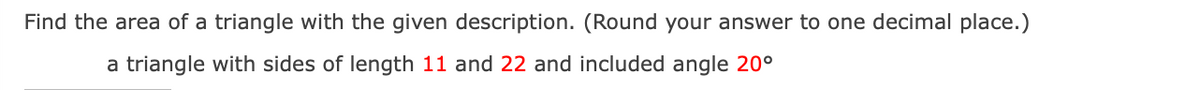 Find the area of a triangle with the given description. (Round your answer to one decimal place.)
a triangle with sides of length 11 and 22 and included angle 20°
