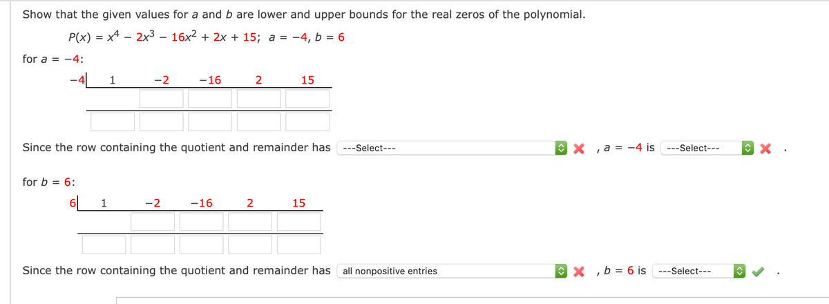 Show that the given values for a and b are lower and upper bounds for the real zeros of the polynomial.
P(x) = x4 - 2x³ – 16x2 + 2x + 15; a =
-4, b = 6
for a = -4:
-4L
-2
1
-16
2
15
Since the row containing the quotient and remainder has
---Select---
O X , a = -4 is ---Select---
for b =
= 6:
6[
1
-2
-16
2
15
Since the row containing the quotient and remainder has
all nonpositive entries
O X ,b = 6 is ---Select---
