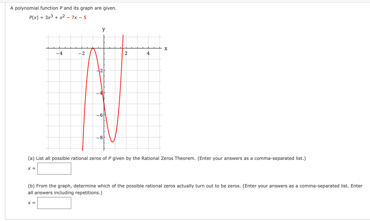 A polynomial function P and its graph are given.
P(x) = 3x3 + x² – 7x – 5
y
X
-4
-2
4
-6
-8
(a) List all possible rational zeros of P given by the Rational Zeros Theorem. (Enter your answers as a comma-separated list.)
X =
(b) From the graph, determine which of the possible rational zeros actually turn out to be zeros. (Enter your answers as a comma-separated list. Enter
all answers including repetitions.)
X =
