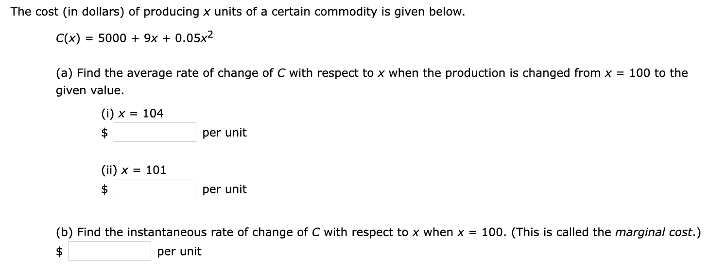 The cost (in dollars) of producing x units of a certain commodity is given below.
C(x) = 5000 + 9x + 0.05x²
(a) Find the average rate of change of C with respect to x when the production is changed from x = 100 to the
given value.
(i) x = 104
per unit
(ii) x = 101
per unit
(b) Find the instantaneous rate of change of C with respect to x when x = 100. (This is called the marginal cost.)
per unit
