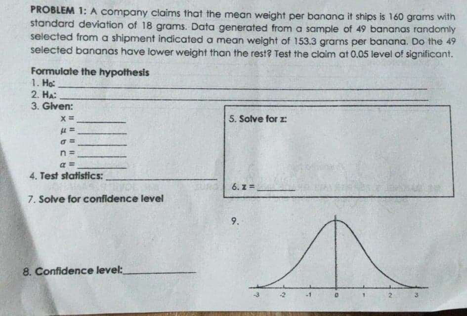 PROBLEM 1:A company claims that the mean weight per banana it ships is 160 grams with
standard deviation of 18 grams. Data generated from a sample of 49 bananas randomly
selected from a shipment indicated a mean weight of 153.3 grams per banana. Do the 49
selected bananas have lower weight than the rest? Test the claim at 0.05 level of significant.
Formulate the hypothesis
1. Ho:
2. HA:
3. Given:
5. Solve for z:
n =
a =
4. Test statistics:
6. z =
7. Solve for confidence level
9.
8. Confidence level:
-1
1.
3.
