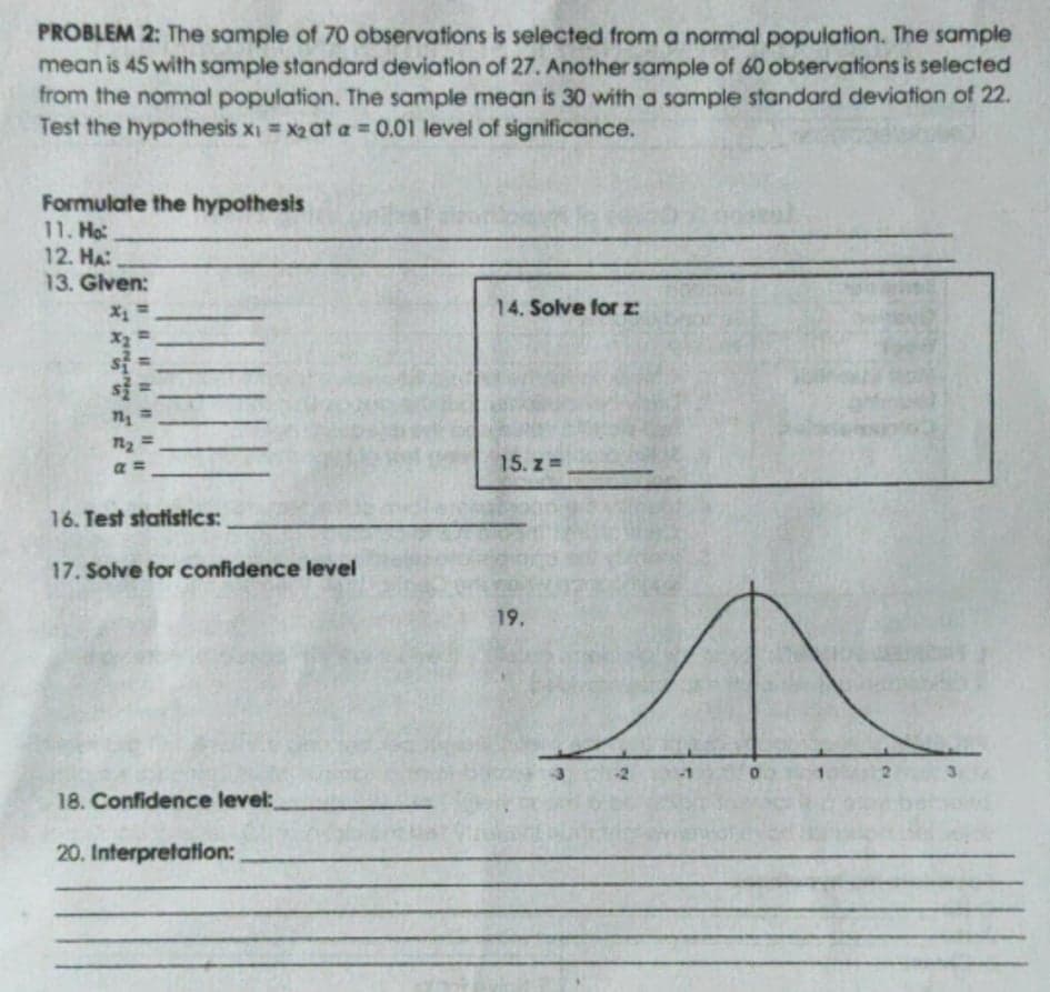 PROBLEM 2: The sample of 70 observations is selected from a normal population. The sample
mean is 45 with sample standard deviation of 27. Another sample of 60 observations is selected
from the nomal population. The sample mean is 30 with a sample standard deviation of 22.
Test the hypothesis x1 X2 at a =0.01 level of significance.
Formulate the hypothesis
11. Ho:
12. HA:
13. Glven:
14. Solve for z:
%3D
n2
15. z =
16. Test statistics:
17. Solve for confidence level
19.
-2
2
18. Confidence level:
20. Interpretation:
