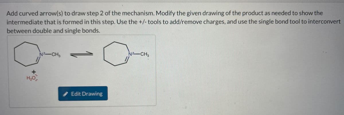 Add curved arrow(s) to draw step 2 of the mechanism. Modify the given drawing of the product as needed to show the
intermediate that is formed in this step. Use the +/- tools to add/remove charges, and use the single bond tool to interconvert
between double and single bonds.
N-CH3
+
H₂O.
Edit Drawing
N-CH3