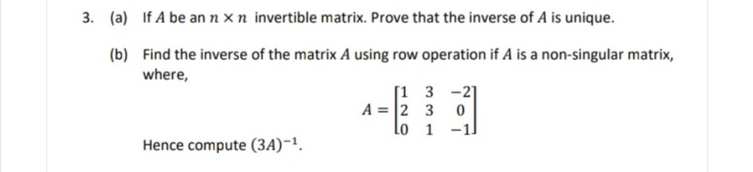 3. (a) If A be an n x n invertible matrix. Prove that the inverse of A is unique.
(b) Find the inverse of the matrix A using row operation if A is a non-singular matrix,
where,
[1 3
A = 2 3
Lo
-21
1
-1.
Hence compute (3A)-1.
