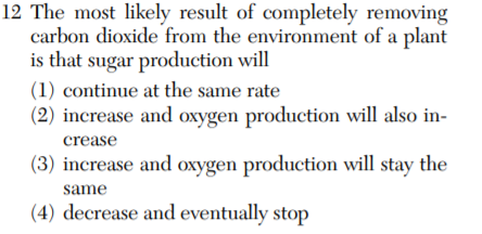 12 The most likely result of completely removing
carbon dioxide from the environment of a plant
is that sugar production will
(1) continue at the same rate
(2) increase and oxygen production will also in-
crease
(3) increase and oxygen production will stay the
same
(4) decrease and eventually stop
