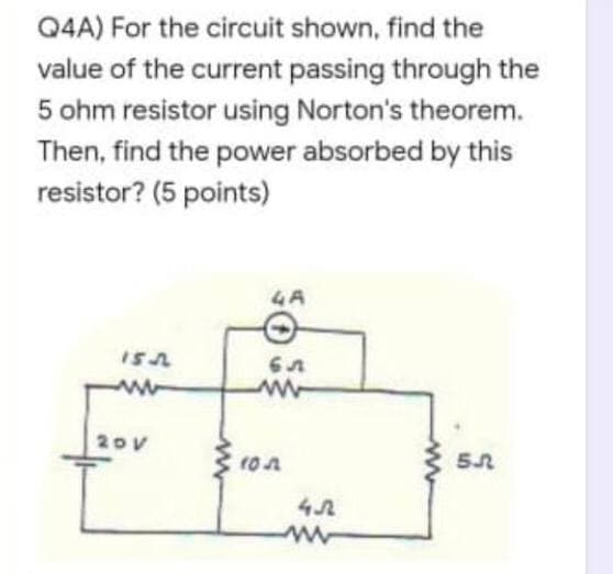 Q4A) For the circuit shown, find the
value of the current passing through the
5 ohm resistor using Norton's theorem.
Then, find the power absorbed by this
resistor? (5 points)
A
ww
20v
4.7
