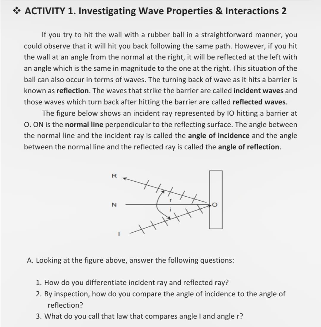 * ACTIVITY 1. Investigating Wave Properties & Interactions 2
If you try to hit the wall with a rubber ball in a straightforward manner, you
could observe that it will hit you back following the same path. However, if you hit
the wall at an angle from the normal at the right, it will be reflected at the left with
an angle which is the same in magnitude to the one at the right. This situation of the
ball can also occur in terms of waves. The turning back of wave as it hits a barrier is
known as reflection. The waves that strike the barrier are called incident waves and
those waves which turn back after hitting the barrier are called reflected waves.
The figure below shows an incident ray represented by I0 hitting a barrier at
0. ON is the normal line perpendicular to the reflecting surface. The angle between
the normal line and the incident ray is called the angle of incidence and the angle
between the normal line and the reflected ray is called the angle of reflection.
R
Looking at the figure above, answer the following questions:
1. How do you differentiate incident ray and reflected ray?
2. By inspection, how do you compare the angle of incidence to the angle of
reflection?
3. What do you call that law that compares angle I and angle r?
