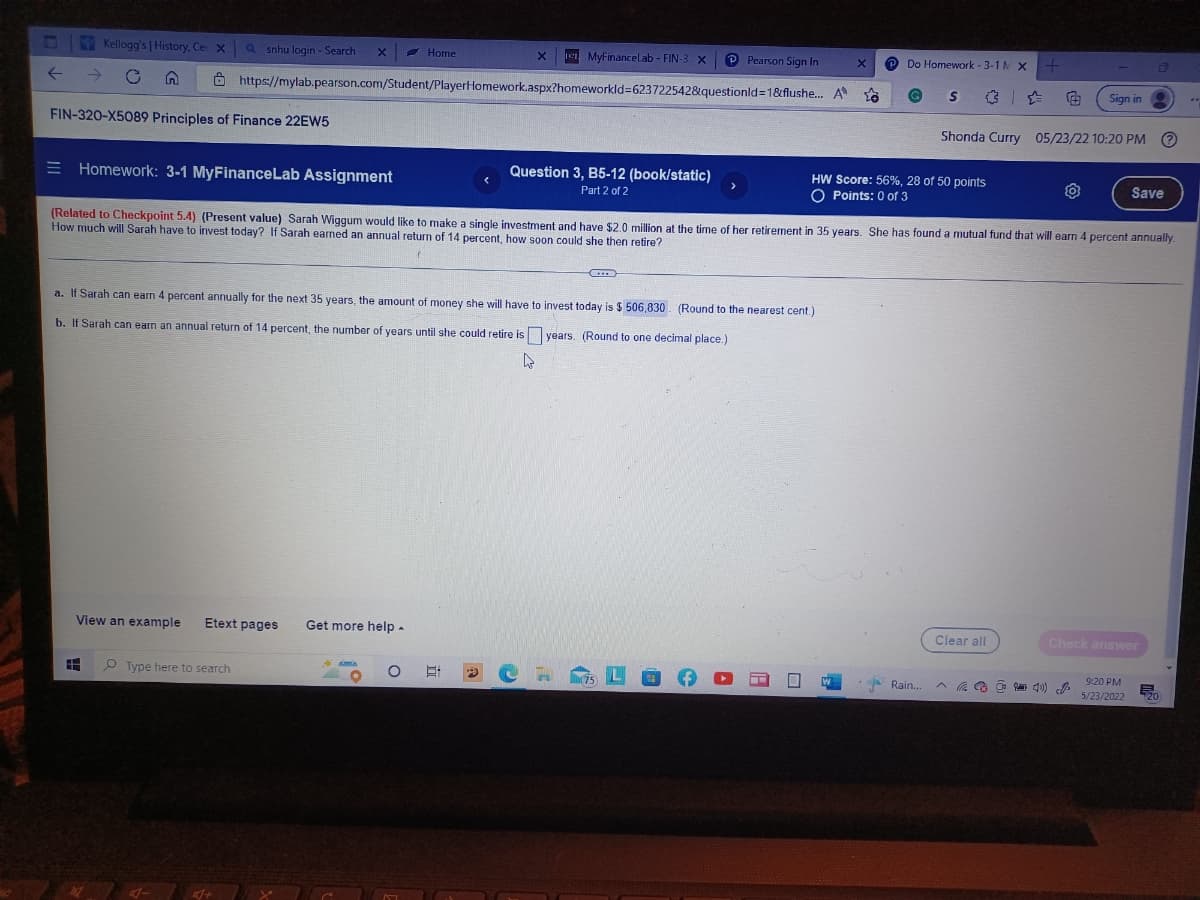 UND
Home
X
MyFinanceLab - FIN-3 X
P Pearson Sign In
Do Homework-3-1 M X
+
Kellogg's | History, Cer X a snhu login - Search X
https://mylab.pearson.com/Student/PlayerHomework.aspx?homeworkld=6237225428questionid=1&flushe...
← → C
A
5.6
G
S
Sign in
FIN-320-X5089 Principles of Finance 22EW5
Shonda Curry 05/23/22 10:20 PM Ⓒ
Homework: 3-1 MyFinanceLab Assignment
Question 3, B5-12 (book/static)
Part 2 of 2
HW Score: 56%, 28 of 50 points
O Points: 0 of 3
Save
(Related to Checkpoint 5.4) (Present value) Sarah Wiggum would like to make a single investment and have $2.0 million at the time of her retirement in 35 years. She has found a mutual fund that will earn 4 percent annually.
How much will Sarah have to invest today? If Sarah earned an annual return of 14 percent, how soon could she then retire?
a. If Sarah can earn 4 percent annually for the next 35 years, the amount of money she will have to invest today is $ 506,830 (Round to the nearest cent.)
b. If Sarah can earn an annual return of 14 percent, the number of years until she could retire is
years. (Round to one decimal place.)
4
View an example Etext pages Get more help.
Clear all
Check answer
E
Type here to search
O
L
9
(75)
A
X
Rain...
(40)
D
9:20 PM
5/23/2022 20