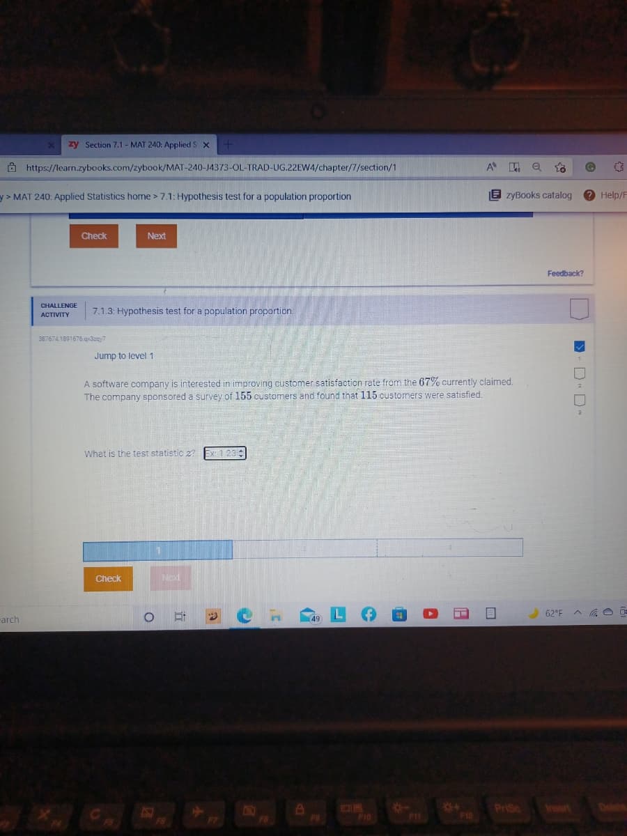 zy Section 7.1 - MAT 240: Applied S X
Ô https://learn.zybooks.com/zybook/MAT-240-J4373-OL-TRAD-UG.22EW4/chapter/7/section/1
A e
y>MAT 240: Applied Statistics home > 7.1: Hypothesis test for a population proportion
E zyBooks catalog
Help/F
Check
Next
Feedback?
CHALLENGE
7.1.3: Hypothesis test for a population proportion.
ACTIVITY
367674 1891676.qr3zzy7
Jump to level 1
A software company is interested in improving customer satisfaction rate from the 67% currently claimed.
The company sponsored a survey of 155 customers and found that 115 oustomers were satisfied.
What is the test statistic z?
Ex: 1 23
Check
Ned
62°F
rarch
PriSc
Insert
F10
F11
D D-
