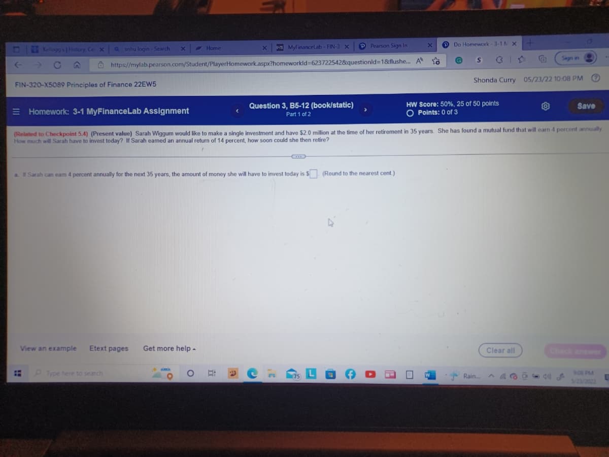 Do Homework-3-1 M X
O
X
Pearson Sign In
Kellogg's | History, Ce: X
X
Home
MyFinanceLab - FIN-3 X
Qsnhu login - Search X
https://mylab.pearson.com/Student/PlayerHomework.aspx?homeworkId=623722542&questionId=1&flushe... A
C
Sign in
FIN-320-X5089 Principles of Finance 22EW5
Shonda Curry 05/23/22 10:08 PM (?)
Save
Homework: 3-1 MyFinanceLab Assignment
Question 3, B5-12 (book/static)
Part 1 of 2
HW Score: 50 %, 25 of 50 points
O Points: 0 of 3
(Related to Checkpoint 5.4) (Present value) Sarah Wiggum would like to make a single investment and have $2.0 million at the time of her retirement in 35 years. She has found a mutual fund that will earn 4 percent annually
How much will Sarah have to invest today? If Sarah earned an annual return of 14 percent, how soon could she then retire?
a. If Sarah can earn 4 percent annually for the next 35 years, the amount of money she will have to invest today is $. (Round to the nearest cent.)
View an example Etext pages
Get more help.
Clear all
:
Type here to search
9:08 PM
5/23/2022
+
Rain...