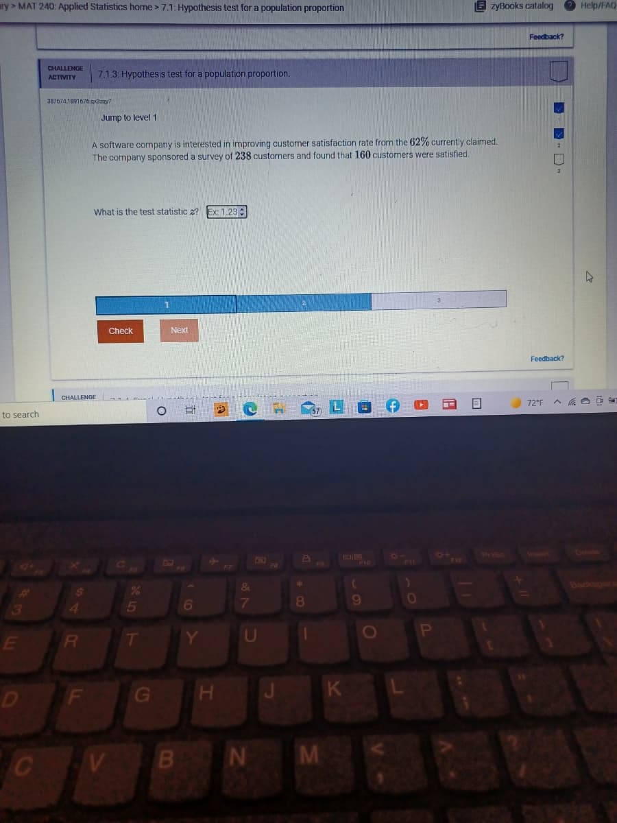 ary > MAT 240: Applied Statistics home > 7.1: Hypothesis test for a population proportion
E zyBooks catalog
Help/FAQ
Feedback?
CHALLENGE
7.1.3: Hypothesis test for a population proportion.
ACTIVITY
387674.1891676,.qxazay7
Jump to level 1
A software company is interested in improving customer satisfaction rate from the 62% currently claimed.
The company sponsored a survey of 238 customers and found that 160 customers were satisfied.
What is the test statistic z?
Ex: 1.23
Check
Next
Feedback?
CHALLENGE
72°F
to search
57)
Prisc
Inwert
DIS
F7
6.
T
U
O
E
D
F
G
K
M
