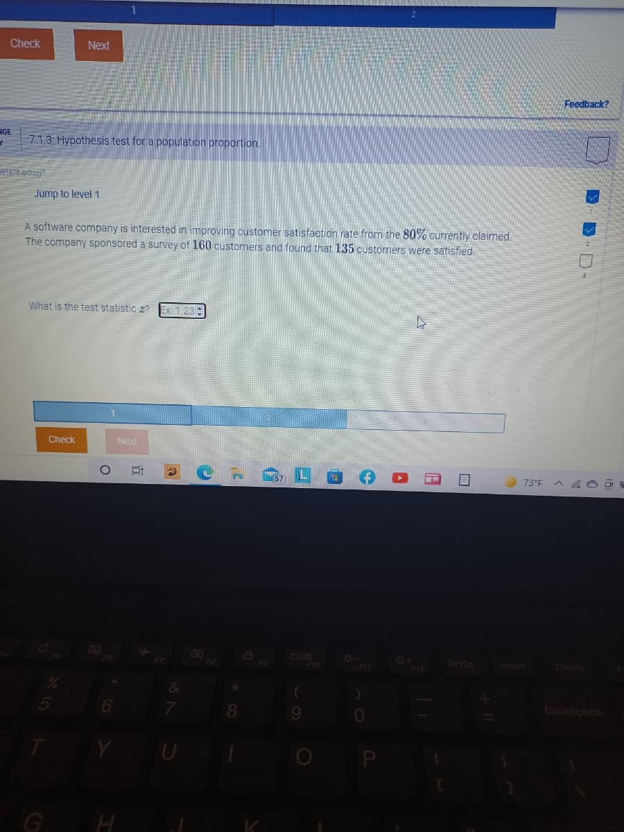 Check
Next
Feedback?
HGE
7.1.3 Hypothesis test for a population proportion.
97676.av3zay7
Jump to level 1
A software company is interested in improving customer satisfaction rate from the 80% ourrently claimed.
The company sponsored a survey of 160 customers and found that 135 customers were satisfied
What is the test statistic z?
Ex: 1.23
Check
Next
l57
73°F
FB
F10
Prisc
Incert
Delete
F11
F12
&
8.
9.
Backspace
Y
O P
G H
