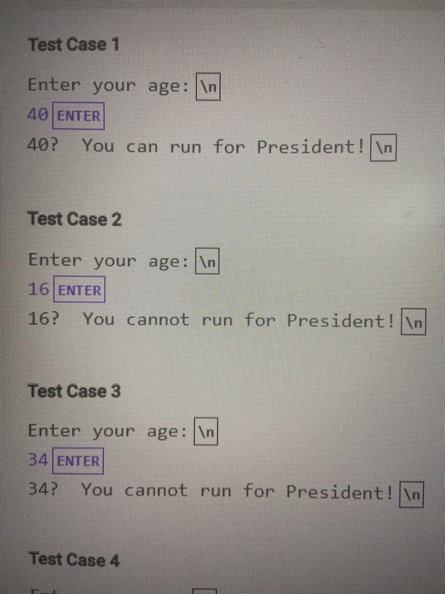 Test Case 1
Enter your age: \n
40 ENTER
40?
You can run for President! \n
Test Case 2
Enter your age: \n
16 ENTER
16?
You cannot run for President\n
Test Case 3
Enter your age: \n
34 ENTER
34?
You cannot run for President! \n
Test Case 4
