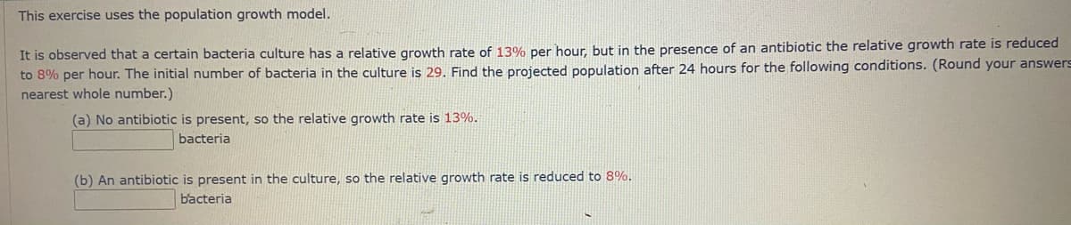 This exercise uses the population growth model.
It is observed that a certain bacteria culture has a relative growth rate of 13% per hour, but in the presence of an antibiotic the relative growth rate is reduced
to 8% per hour. The initial number of bacteria in the culture is 29. Find the projected population after 24 hours for the following conditions. (Round your answers
nearest whole number.)
(a) No antibiotic is present, so the relative growth rate is 13%.
bacteria
(b) An antibiotic is present in the culture, so the relative growth rate is reduced to 8%.
bacteria
