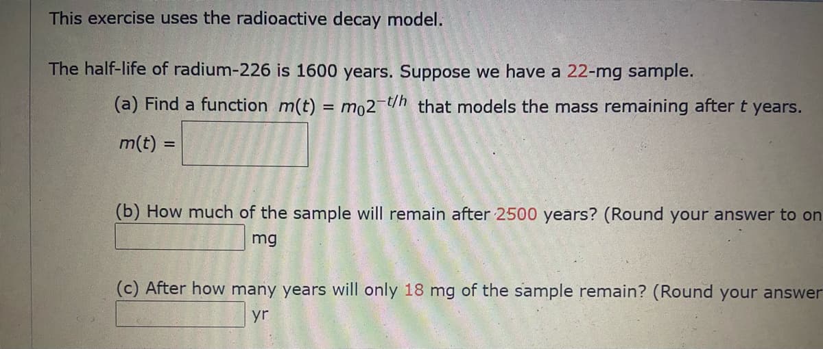 This exercise uses the radioactive decay model.
The half-life of radium-226 is 1600 years. Suppose we have a 22-mg sample.
(a) Find a function m(t) = mo2-t/h that models the mass remaining after t years.
m(t)
%3D
(b) How much of the sample will remain after 2500 years? (Round your answer to on
mg
(c) After how many years will only 18 mg of the sample remain? (Round your answer
yr
