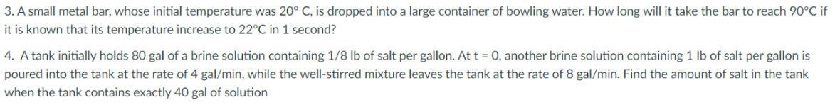 3. A small metal bar, whose initial temperature was 20° C, is dropped into a large container of bowling water. How long will it take the bar to reach 90°C if
it is known that its temperature increase to 22°C in 1 second?
4. A tank initially holds 80 gal of a brine solution containing 1/8 Ib of salt per gallon. At t = 0, another brine solution containing 1 lb of salt per gallon is
poured into the tank at the rate of 4 gal/min, while the well-stirred mixture leaves the tank at the rate of 8 gal/min. Find the amount of salt in the tank
when the tank contains exactly 40 gal of solution
